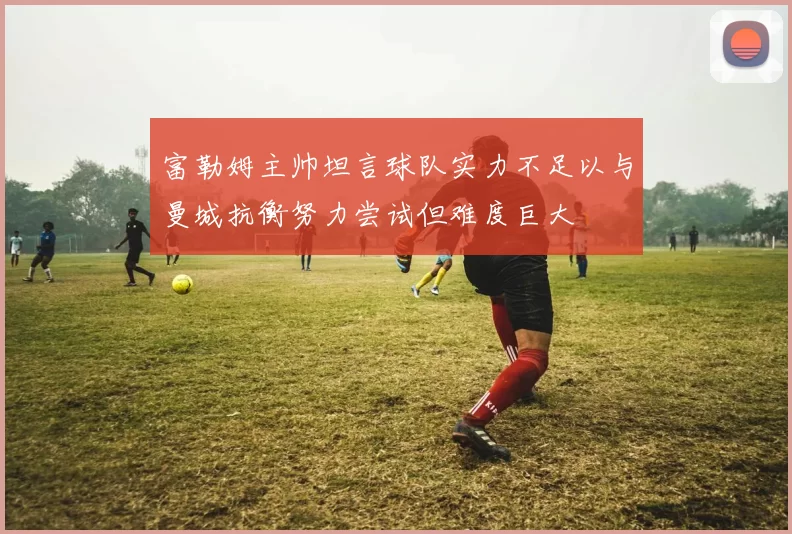 富勒姆主帅坦言球队实力不足以与曼城抗衡努力尝试但难度巨大