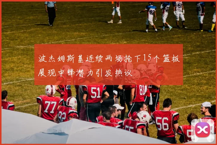 波杰姆斯基连续两场抢下15个篮板展现中锋潜力引发热议