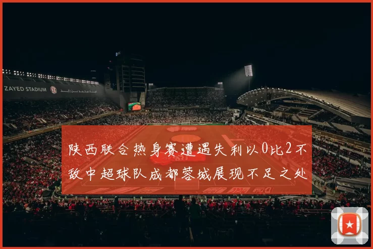 陕西联合热身赛遭遇失利以0比2不敌中超球队成都蓉城展现不足之处
