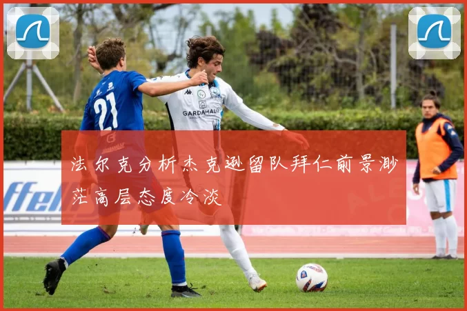 法尔克分析杰克逊留队拜仁前景渺茫高层态度冷淡