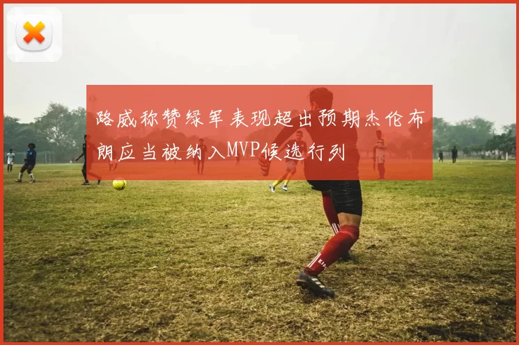 路威称赞绿军表现超出预期杰伦布朗应当被纳入MVP候选行列