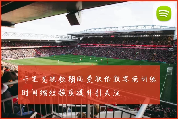卡里克执教期间曼联伦敦客场训练时间缩短强度提升引关注