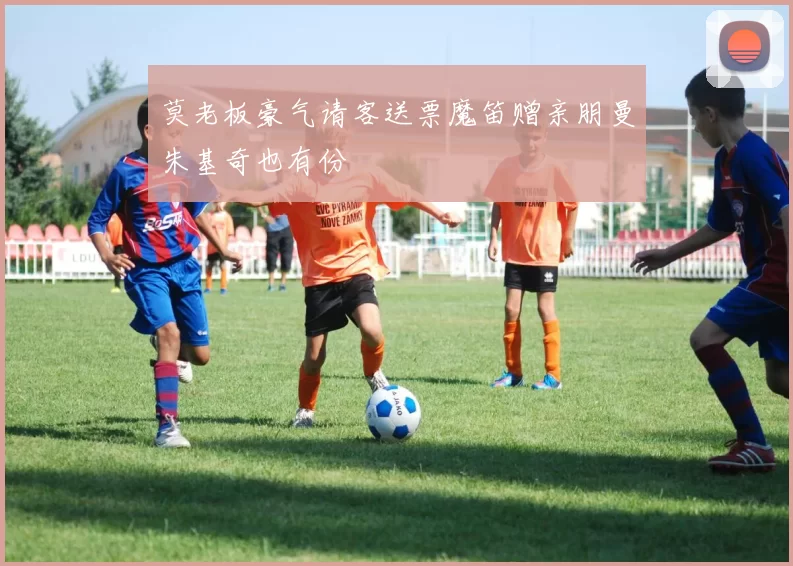 莫老板豪气请客送票魔笛赠亲朋曼朱基奇也有份