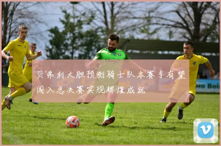 贝弗利大胆预测骑士队本赛季有望闯入总决赛实现辉煌成就