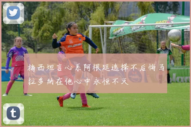 梅西坦言心系阿根廷选择不后悔马拉多纳在他心中永恒不灭