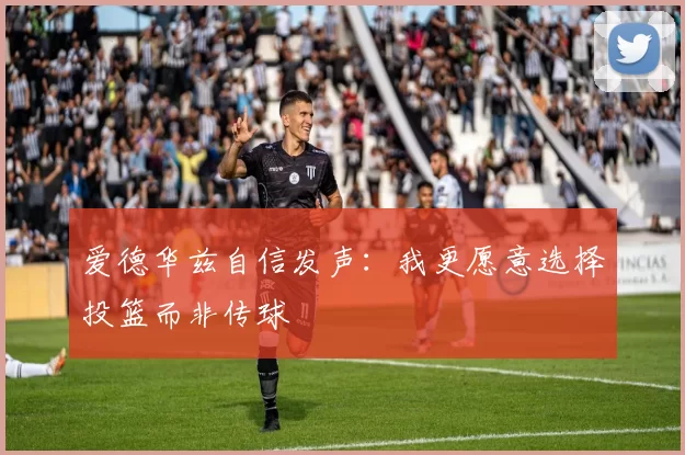 爱德华兹自信发声：我更愿意选择投篮而非传球