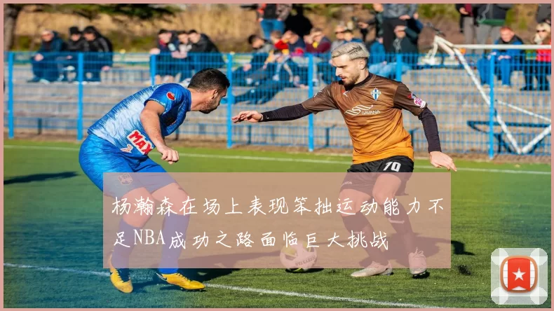 杨瀚森在场上表现笨拙运动能力不足NBA成功之路面临巨大挑战