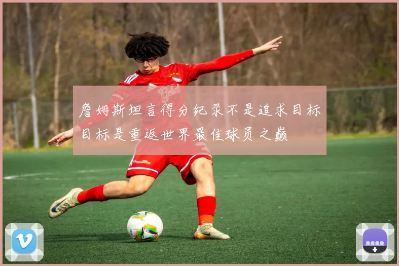 詹姆斯坦言得分纪录不是追求目标目标是重返世界最佳球员之巅