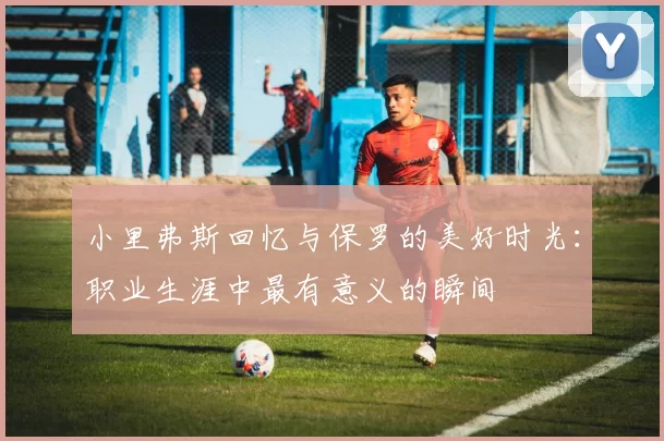 小里弗斯回忆与保罗的美好时光：职业生涯中最有意义的瞬间