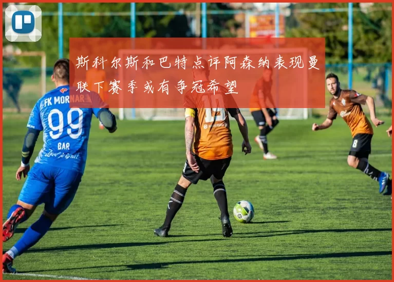 斯科尔斯和巴特点评阿森纳表现曼联下赛季或有争冠希望