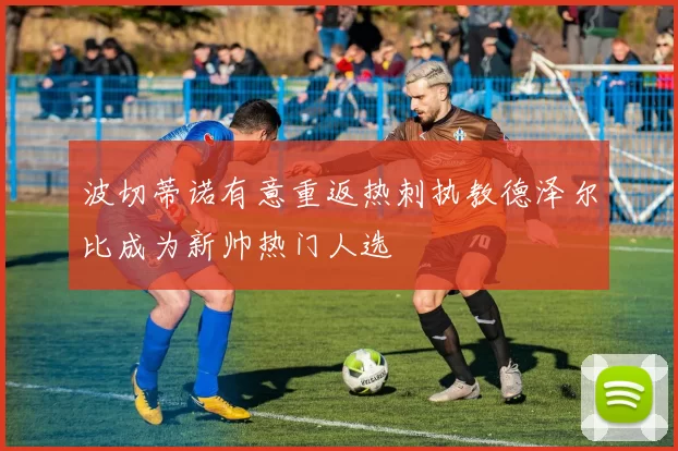 波切蒂诺有意重返热刺执教德泽尔比成为新帅热门人选