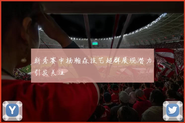 新秀赛中杨瀚森技艺超群展现潜力引发关注