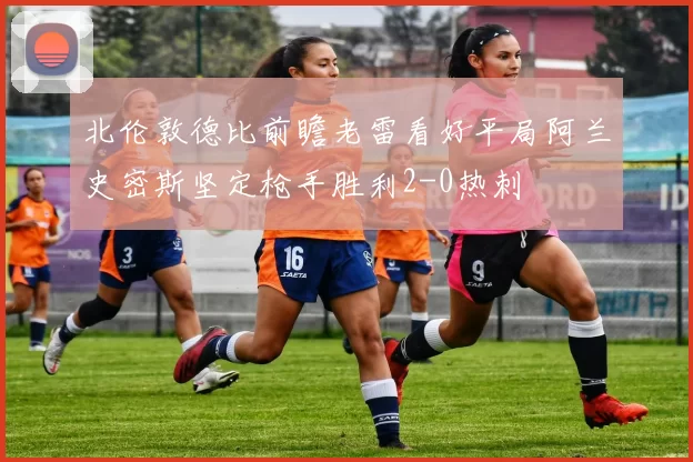 北伦敦德比前瞻老雷看好平局阿兰史密斯坚定枪手胜利2-0热刺