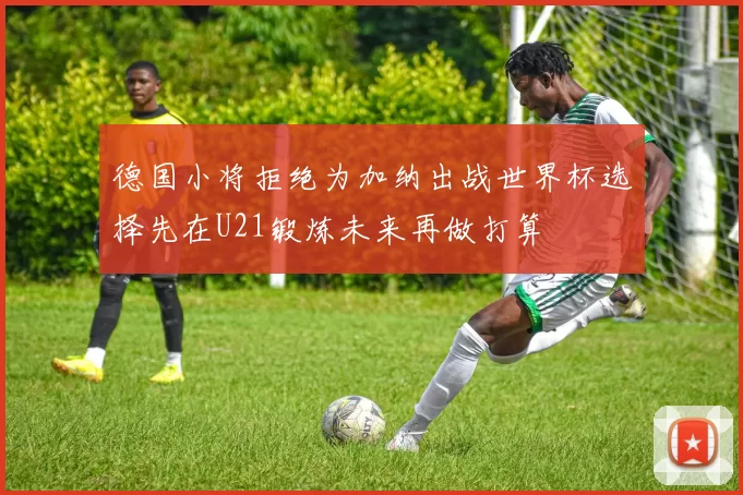德国小将拒绝为加纳出战世界杯选择先在U21锻炼未来再做打算
