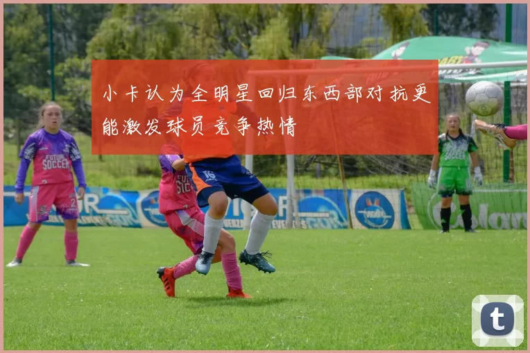 小卡认为全明星回归东西部对抗更能激发球员竞争热情