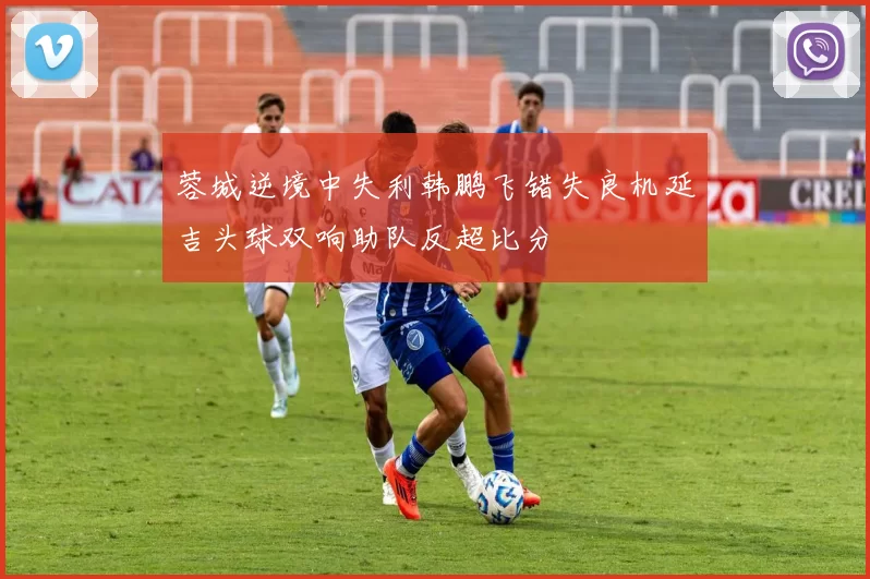 蓉城逆境中失利韩鹏飞错失良机延吉头球双响助队反超比分