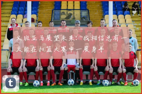 文班亚马展望未来：我相信总有一天能在扣篮大赛中一展身手