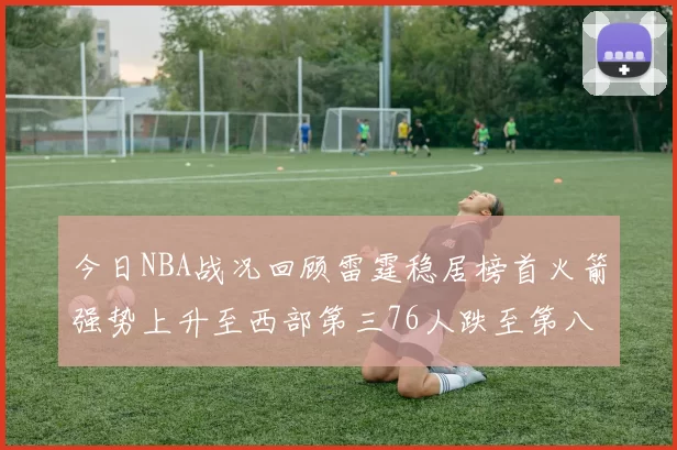 今日NBA战况回顾雷霆稳居榜首火箭强势上升至西部第三76人跌至第八位