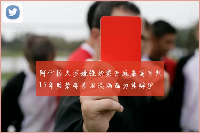 阿什拉夫涉嫌强奸案开庭最高可判15年监禁母亲泪流满面为其辩护