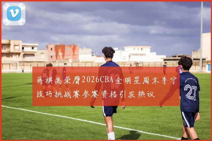 蒋祺禹荣膺2026CBA全明星周末李宁技巧挑战赛参赛资格引发热议