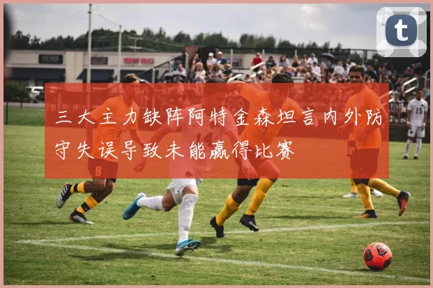 三大主力缺阵阿特金森坦言内外防守失误导致未能赢得比赛