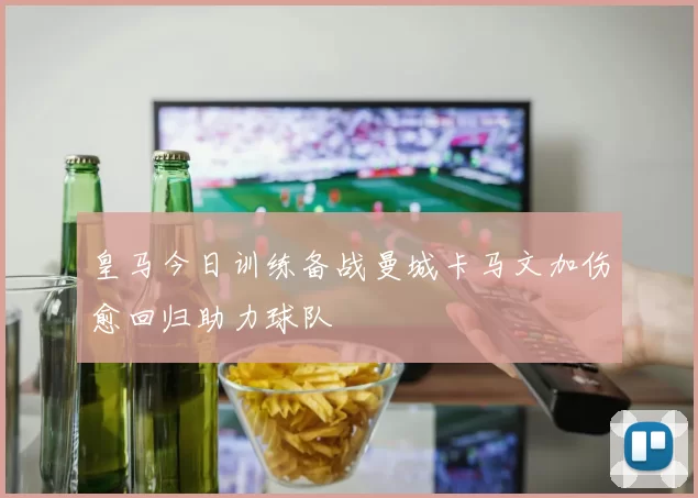 皇马今日训练备战曼城卡马文加伤愈回归助力球队