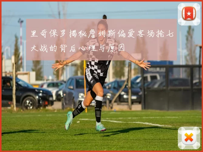 里奇保罗揭秘詹姆斯偏爱客场抢七大战的背后心理与原因