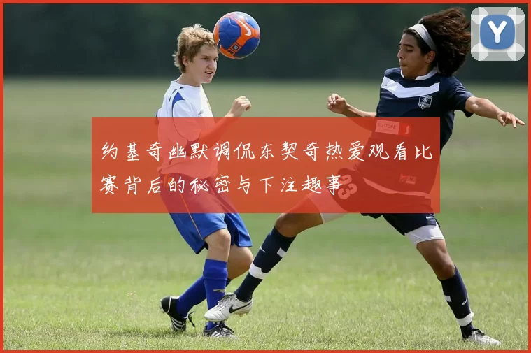 约基奇幽默调侃东契奇热爱观看比赛背后的秘密与下注趣事