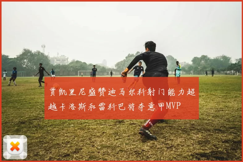 贾凯里尼盛赞迪马尔科射门能力超越卡洛斯和雷科巴将夺意甲MVP